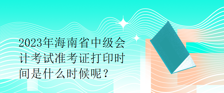 2023年海南省中級(jí)會(huì)計(jì)考試準(zhǔn)考證打印時(shí)間是什么時(shí)候呢？