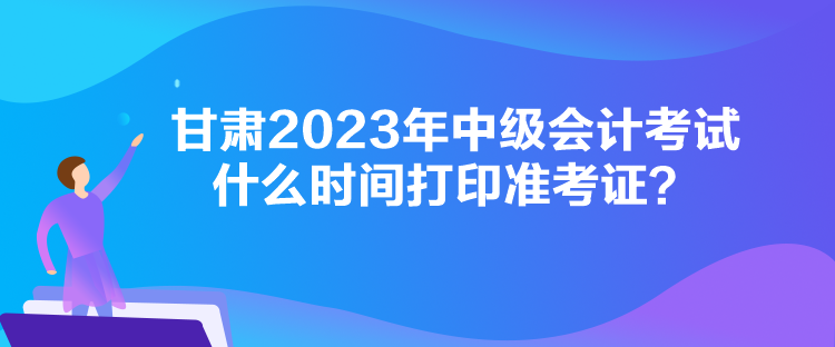 甘肅2023年中級會計(jì)考試什么時(shí)間打印準(zhǔn)考證？