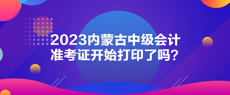 2023內(nèi)蒙古中級會計準考證開始打印了嗎？