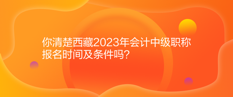 你清楚西藏2023年會計中級職稱報名時間及條件嗎？