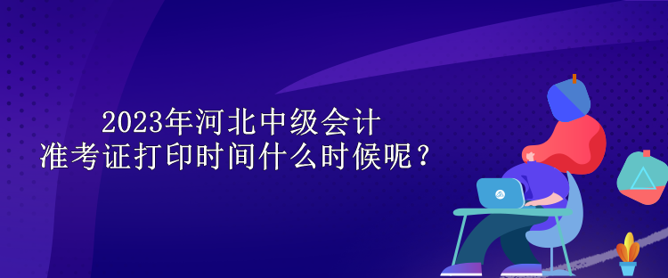 2023年河北中級會計準考證打印時間什么時候呢？