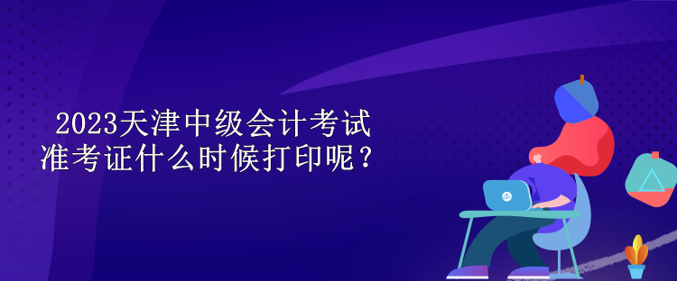 2023天津中級會計考試準考證什么時候打印呢？