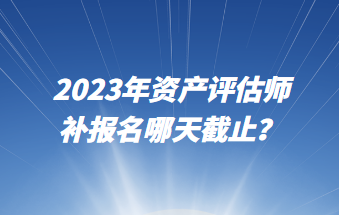 2023年資產評估師補報名哪天截止？