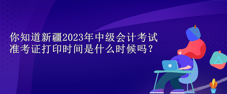 你知道新疆2023年中級會計考試準考證打印時間是什么時候嗎？