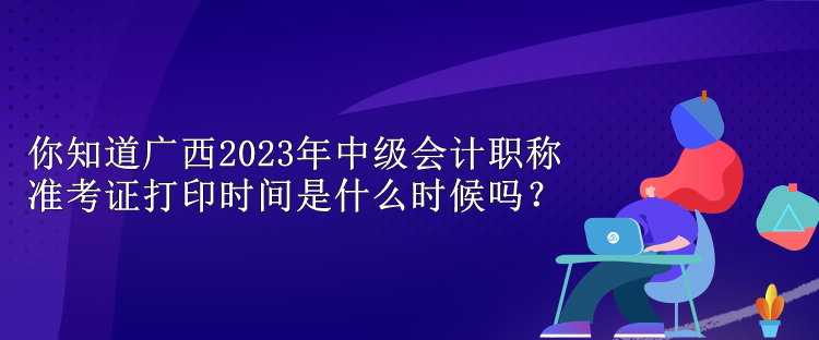 你知道廣西2023年中級會計職稱準(zhǔn)考證打印時間是什么時候嗎？