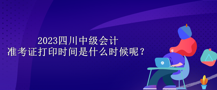 2023四川中級會計準(zhǔn)考證打印時間是什么時候呢？