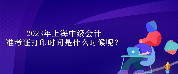 2023年上海中級(jí)會(huì)計(jì)準(zhǔn)考證打印時(shí)間是什么時(shí)候呢？