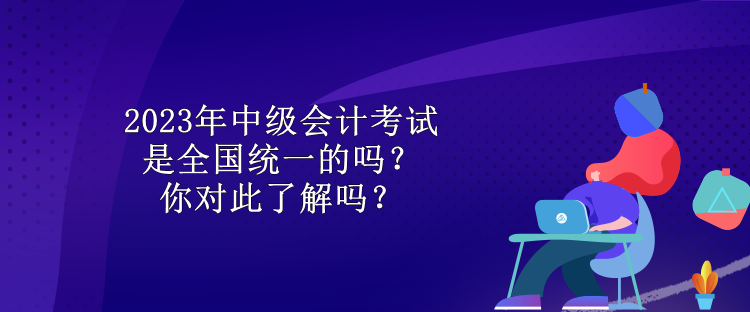 2023年中級會計考試是全國統(tǒng)一的嗎？你對此了解嗎？