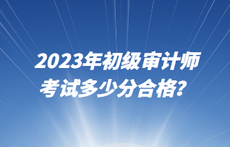 2023年初級(jí)審計(jì)師考試多少分合格？