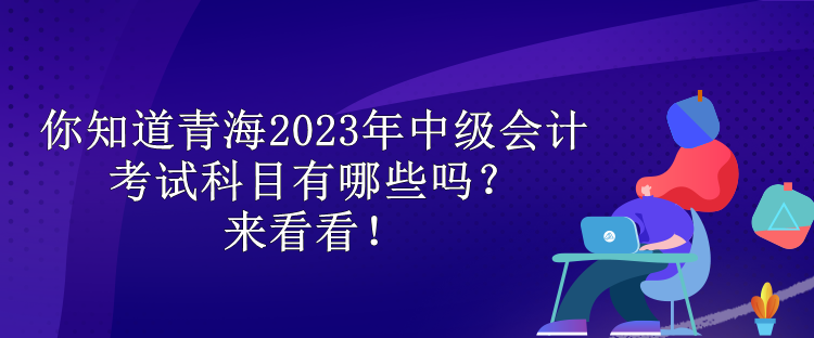 你知道青海2023年中級會計考試科目有哪些嗎？來看看！