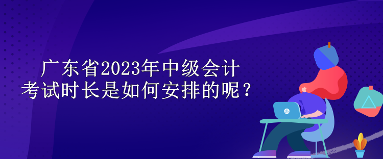 廣東省2023年中級會計(jì)考試時(shí)長是如何安排的呢？