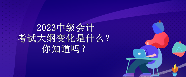 2023中級會計考試大綱變化是什么？你知道嗎？