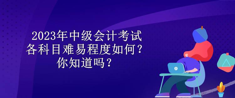 2023年中級會計考試各科目難易程度如何？你知道嗎？