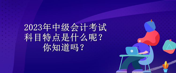 2023年中級會計考試科目特點是什么呢？你知道嗎？