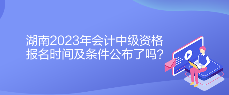 湖南2023年會(huì)計(jì)中級(jí)資格報(bào)名時(shí)間及條件公布了嗎？