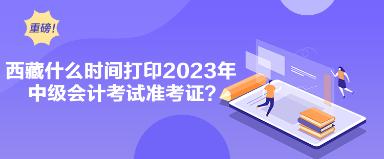 西藏什么時間打印2023年中級會計(jì)考試準(zhǔn)考證？