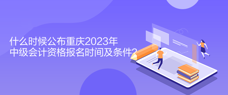 什么時(shí)候公布重慶2023年中級(jí)會(huì)計(jì)資格報(bào)名時(shí)間及條件？