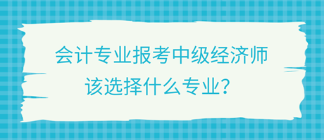 會計專業(yè)報考中級經(jīng)濟(jì)師，該選擇什么專業(yè)？