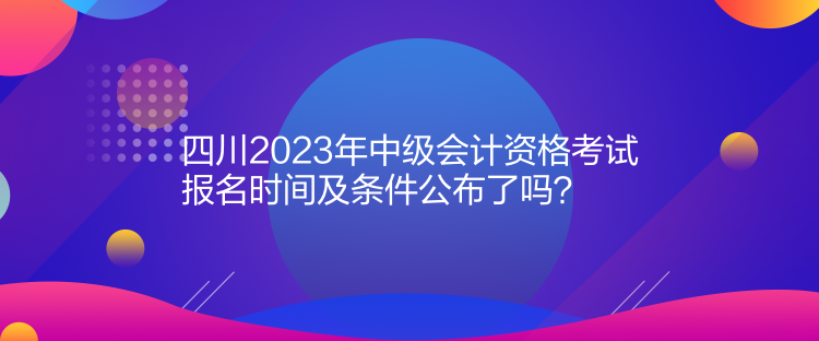 四川2023年中級(jí)會(huì)計(jì)資格考試報(bào)名時(shí)間及條件公布了嗎？