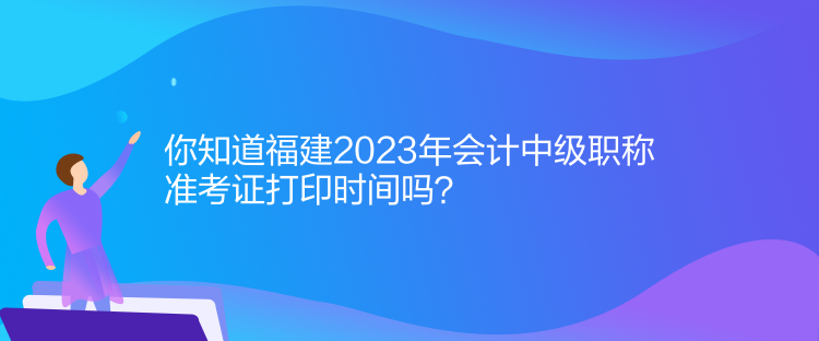 你知道福建2023年會計中級職稱準考證打印時間嗎？