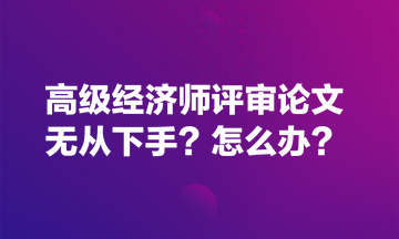 高級(jí)經(jīng)濟(jì)師評審論文無從下手？怎么辦？