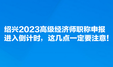 紹興2023高級經(jīng)濟(jì)師職稱申報(bào)進(jìn)入倒計(jì)時(shí)，這幾點(diǎn)一定要注意！