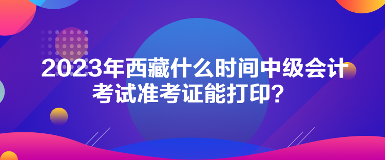 2023年西藏什么時(shí)間中級會(huì)計(jì)考試準(zhǔn)考證能打??？