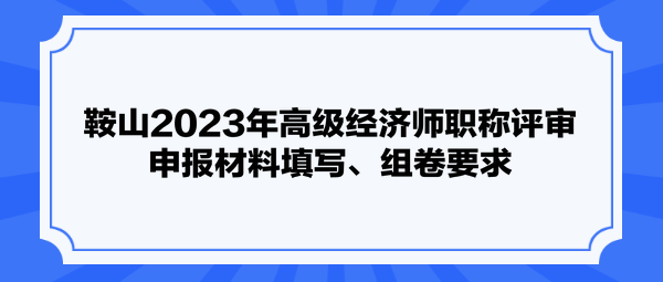 鞍山2023年高級(jí)經(jīng)濟(jì)師職稱評(píng)審申報(bào)材料填寫、組卷要求