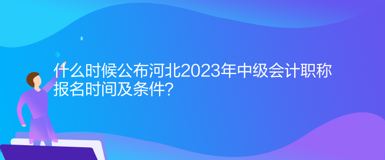 什么時候公布河北2023年中級會計職稱報名時間及條件？