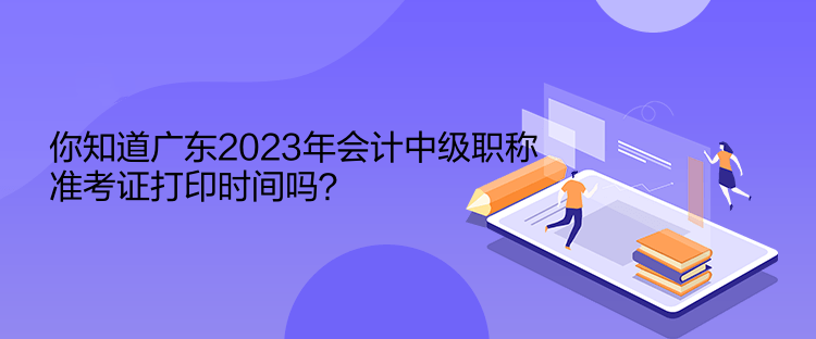 你知道廣東2023年會計中級職稱準考證打印時間嗎？