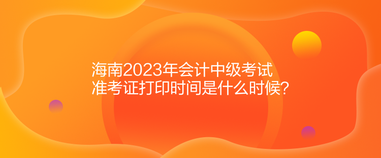 海南2023年會(huì)計(jì)中級(jí)考試準(zhǔn)考證打印時(shí)間是什么時(shí)候？