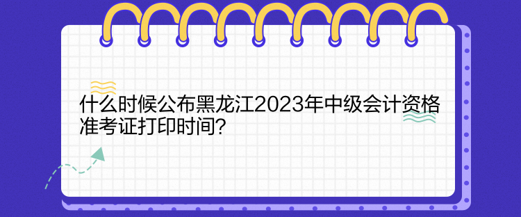 什么時候公布黑龍江2023年中級會計資格準(zhǔn)考證打印時間？