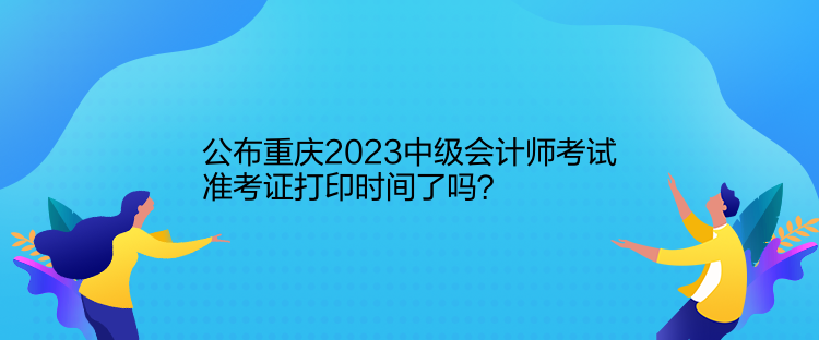 公布重慶2023中級(jí)會(huì)計(jì)師考試準(zhǔn)考證打印時(shí)間了嗎？