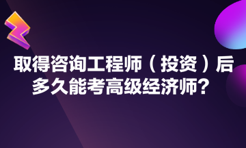 取得咨詢工程師（投資）后多久能考高級經(jīng)濟(jì)師？