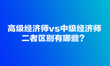 高級(jí)經(jīng)濟(jì)師vs中級(jí)經(jīng)濟(jì)師，二者區(qū)別有哪些？