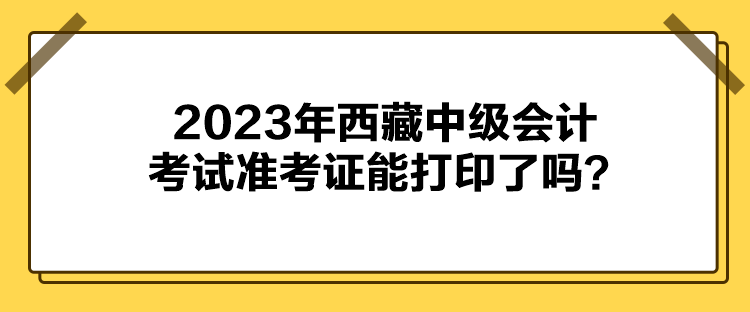 2023年西藏中級會計(jì)考試準(zhǔn)考證能打印了嗎？