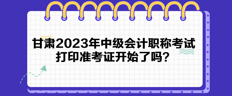 甘肅2023年中級會計(jì)職稱考試打印準(zhǔn)考證開始了嗎？