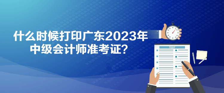 什么時候打印廣東2023年中級會計師準(zhǔn)考證？