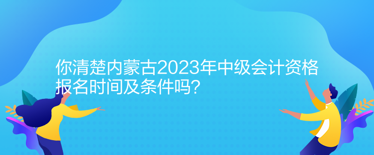 你清楚內(nèi)蒙古2023年中級(jí)會(huì)計(jì)資格報(bào)名時(shí)間及條件嗎？