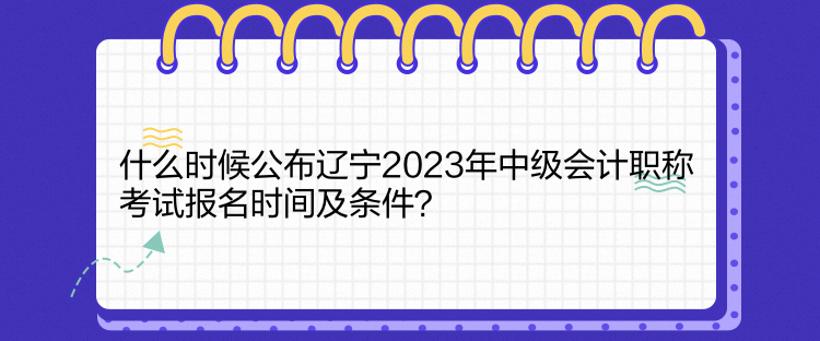 什么時候公布遼寧2023年中級會計職稱考試報名時間及條件？