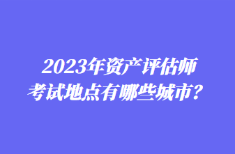 2023年資產(chǎn)評估師考試地點有哪些城市？