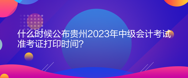 什么時候公布貴州2023年中級會計考試準考證打印時間？