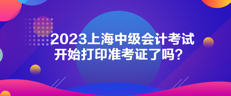 2023上海中級(jí)會(huì)計(jì)考試開始打印準(zhǔn)考證了嗎？