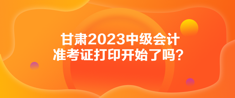 甘肅2023中級(jí)會(huì)計(jì)準(zhǔn)考證打印開(kāi)始了嗎？