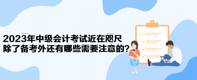 2023年中級會計(jì)考試近在咫尺 除了備考外還有哪些需要注意的？