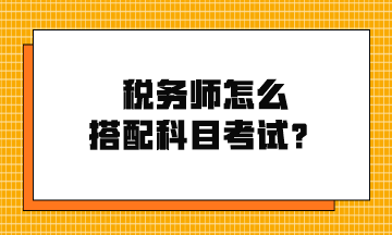 稅務(wù)師怎么搭配科目考試？