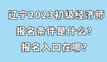 遼寧2023初級經(jīng)濟(jì)師報(bào)名條件是什么？報(bào)名入口在哪？