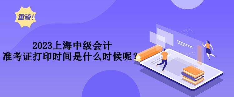 2023上海中級會計準(zhǔn)考證打印時間是什么時候呢？