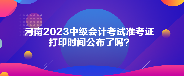 河南2023中級會計考試準考證打印時間公布了嗎？