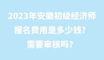 2023年安徽初級(jí)經(jīng)濟(jì)師報(bào)名費(fèi)用是多少錢？需要審核嗎？